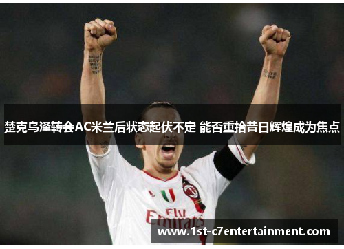 楚克乌泽转会AC米兰后状态起伏不定 能否重拾昔日辉煌成为焦点